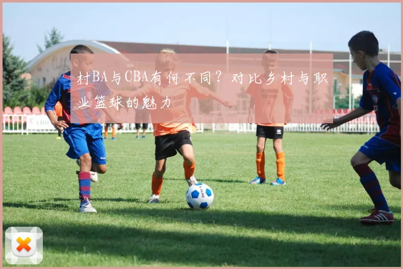 村BA与CBA有何不同?对比乡村与职业篮球的魅力