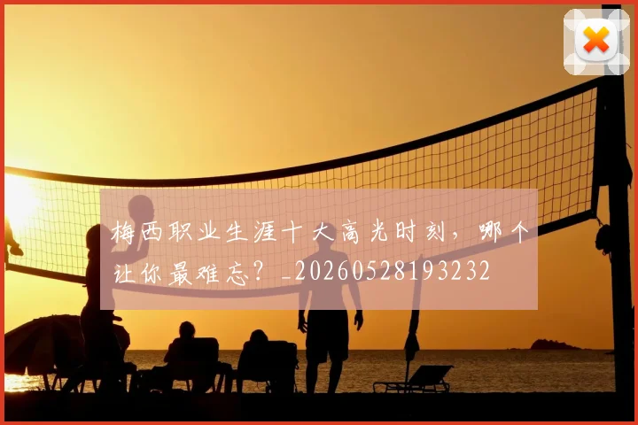 梅西职业生涯十大高光时刻，哪个让你最难忘？_20260528193232