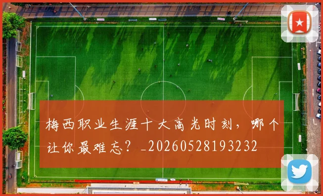 梅西职业生涯十大高光时刻,哪个让你最难忘?_20260528193232