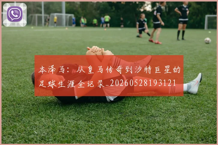本泽马:从皇马传奇到沙特巨星的足球生涯全记录_20260528193121