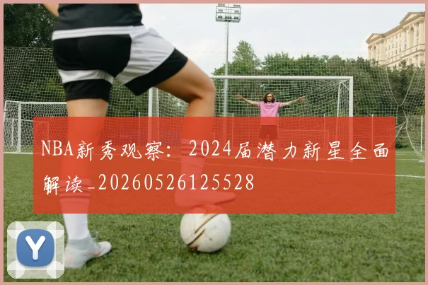 NBA新秀观察：2024届潜力新星全面解读_20260526125528